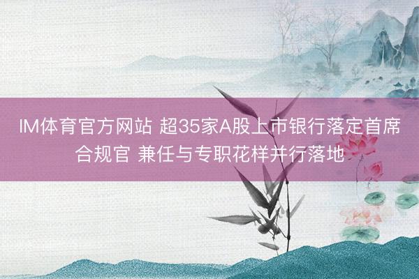 IM体育官方网站 超35家A股上市银行落定首席合规官 兼任与专职花样并行落地