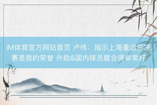 IM体育官方网站首页 卢伟：指示上海重返总决赛是我的荣誉 外助&国内球员磨合得非常好