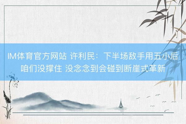 IM体育官方网站 许利民：下半场敌手用五小后咱们没撑住 没念念到会碰到断崖式革新