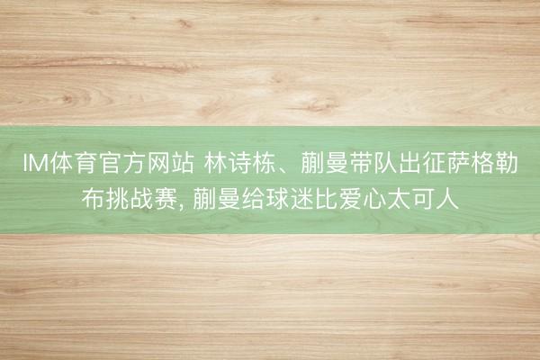 IM体育官方网站 林诗栋、蒯曼带队出征萨格勒布挑战赛， 蒯曼给球迷比爱心太可人