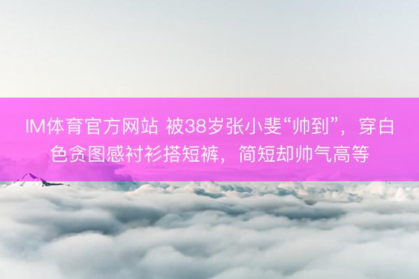 IM体育官方网站 被38岁张小斐“帅到”,穿白色贪图感衬衫搭短裤,简短却帅气高等