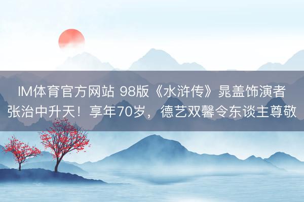 IM体育官方网站 98版《水浒传》晁盖饰演者张治中升天！享年70岁，德艺双馨令东谈主尊敬