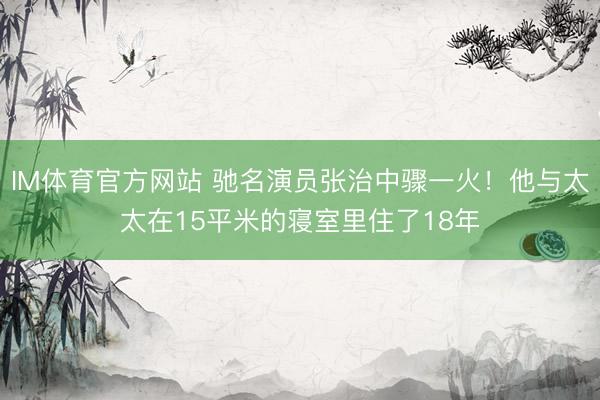IM体育官方网站 驰名演员张治中骤一火！他与太太在15平米的寝室里住了18年