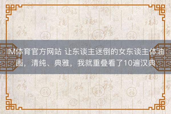IM体育官方网站 让东谈主迷倒的女东谈主体油画，清纯、典雅，我就重叠看了10遍汉典