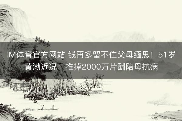 IM体育官方网站 钱再多留不住父母缅思！51岁黄渤近况：推掉2000万片酬陪母抗病