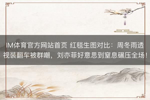IM体育官方网站首页 红毯生图对比:周冬雨透视装翻车被群嘲,刘亦菲好意思到窒息碾压全场!