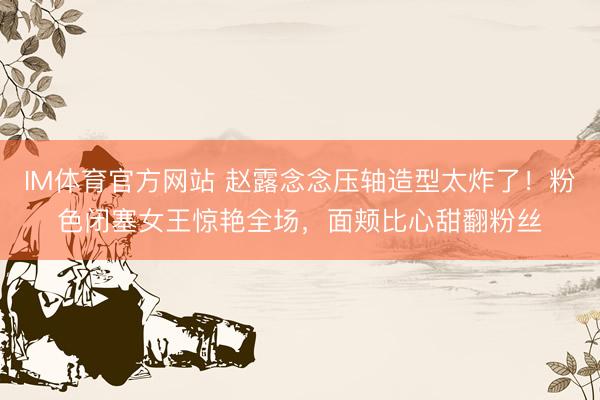 IM体育官方网站 赵露念念压轴造型太炸了！粉色闭塞女王惊艳全场，面颊比心甜翻粉丝
