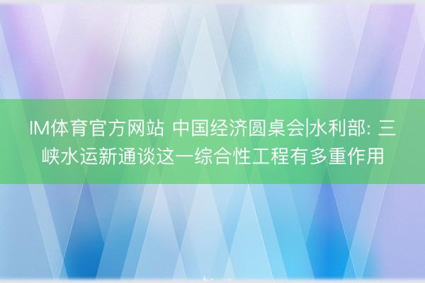 IM体育官方网站 中国经济圆桌会|水利部: 三峡水运新通谈这一综合性工程有多重作用