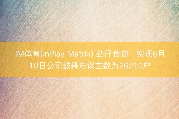 IM体育(InPlay Matrix) 劲仔食物：实现6月10日公司鼓舞东谈主数为26210户