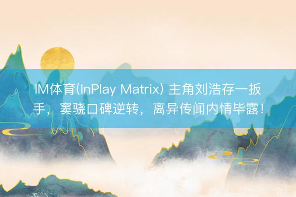 IM体育(InPlay Matrix) 主角刘浩存一扳手，窦骁口碑逆转，离异传闻内情毕露！