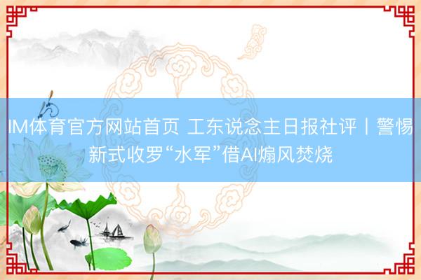 IM体育官方网站首页 工东说念主日报社评丨警惕新式收罗“水军”借AI煽风焚烧