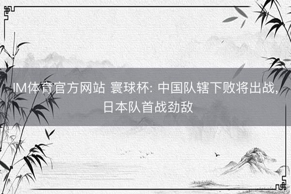 IM体育官方网站 寰球杯: 中国队辖下败将出战， 日本队首战劲敌