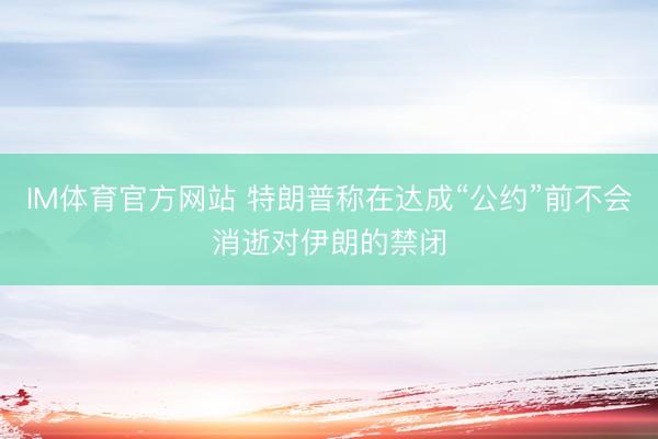 IM体育官方网站 特朗普称在达成“公约”前不会消逝对伊朗的禁闭