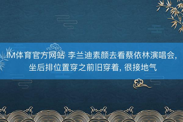 IM体育官方网站 李兰迪素颜去看蔡依林演唱会， 坐后排位置穿之前旧穿着，<a href=