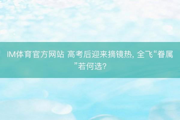 IM体育官方网站 高考后迎来摘镜热， 全飞“眷属”若何选?