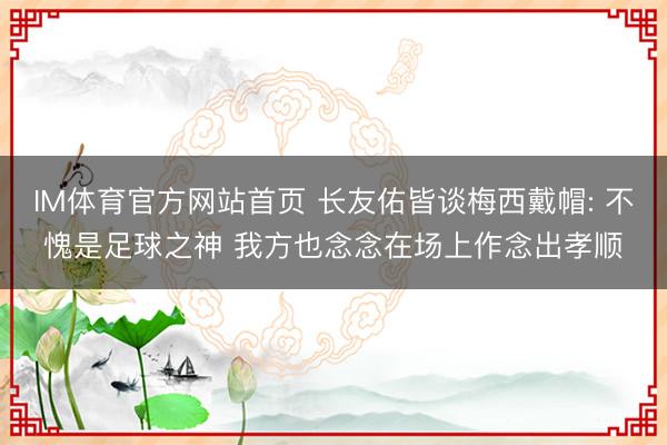 IM体育官方网站首页 长友佑皆谈梅西戴帽: 不愧是足球之神 我方也念念在场上作念出孝顺