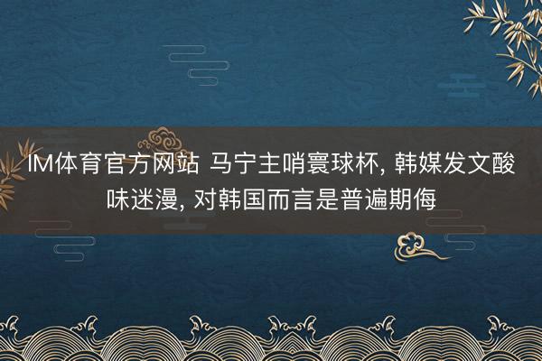 IM体育官方网站 马宁主哨寰球杯， 韩媒发文酸味迷漫， 对韩国而言是普遍期侮