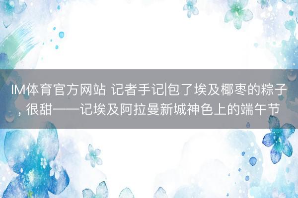 IM体育官方网站 记者手记|包了埃及椰枣的粽子, 很甜——记埃及阿拉曼新城神色上的端午节