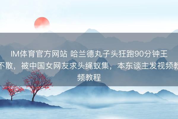 IM体育官方网站 哈兰德丸子头狂跑90分钟王人不散，被中国女网友求头绳蚁集，本东谈主发视频教程
